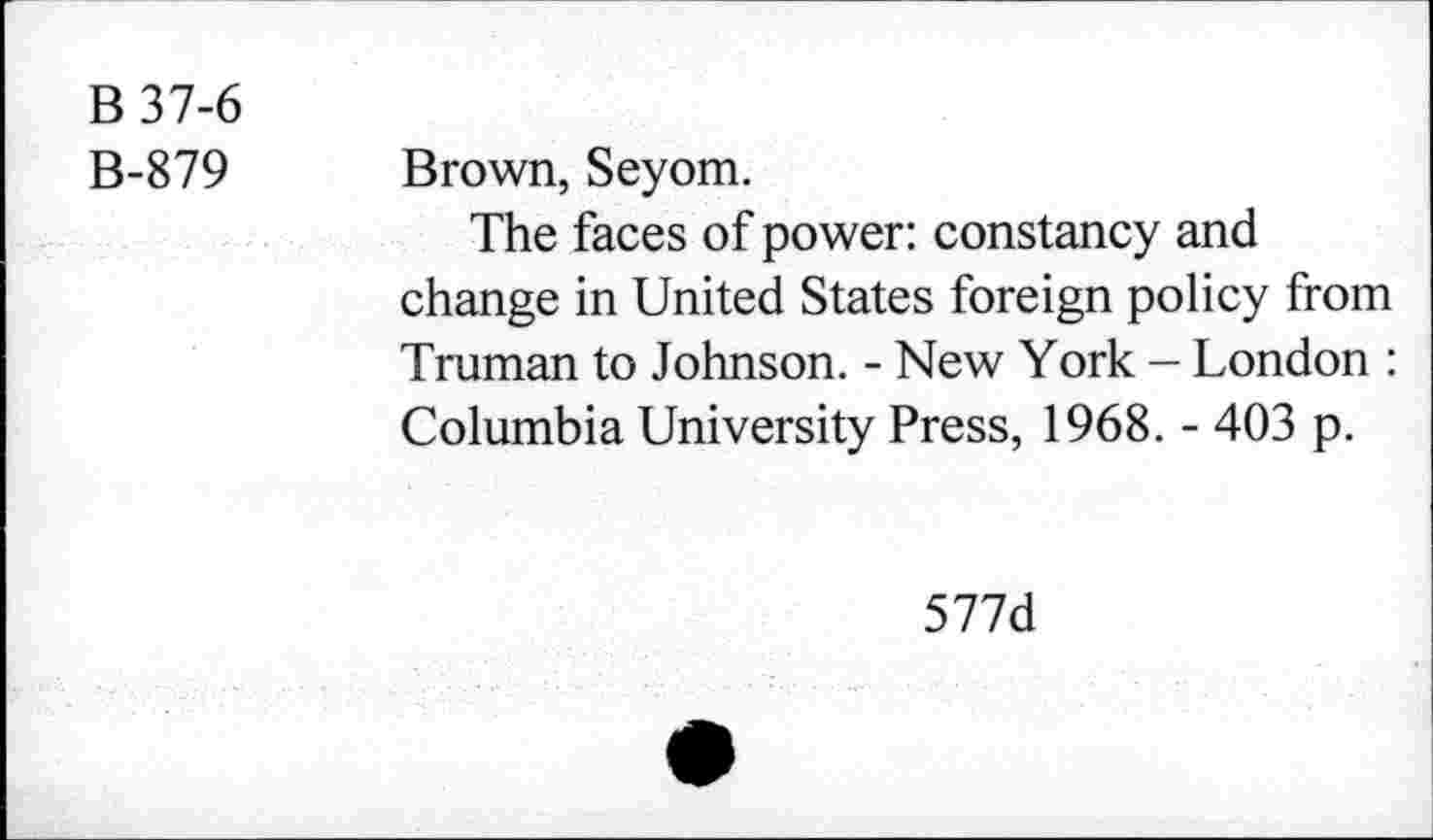 ﻿B37-6
B-879
Brown, Seyom.
The faces of power: constancy and change in United States foreign policy from Truman to Johnson. - New York - London : Columbia University Press, 1968. - 403 p.
577d